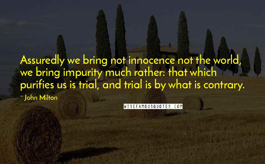 John Milton Quotes: Assuredly we bring not innocence not the world, we bring impurity much rather: that which purifies us is trial, and trial is by what is contrary.