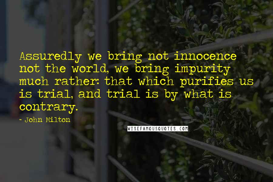 John Milton Quotes: Assuredly we bring not innocence not the world, we bring impurity much rather: that which purifies us is trial, and trial is by what is contrary.