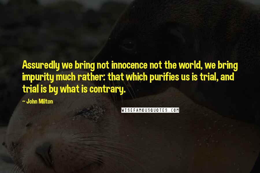 John Milton Quotes: Assuredly we bring not innocence not the world, we bring impurity much rather: that which purifies us is trial, and trial is by what is contrary.
