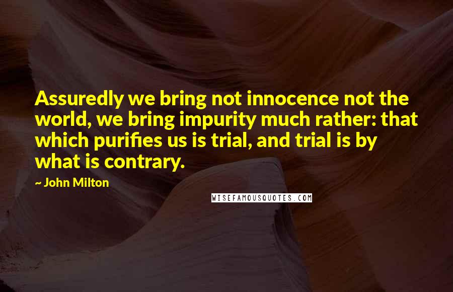 John Milton Quotes: Assuredly we bring not innocence not the world, we bring impurity much rather: that which purifies us is trial, and trial is by what is contrary.