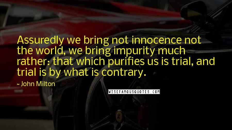 John Milton Quotes: Assuredly we bring not innocence not the world, we bring impurity much rather: that which purifies us is trial, and trial is by what is contrary.