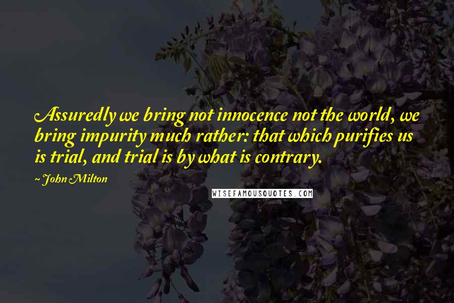 John Milton Quotes: Assuredly we bring not innocence not the world, we bring impurity much rather: that which purifies us is trial, and trial is by what is contrary.