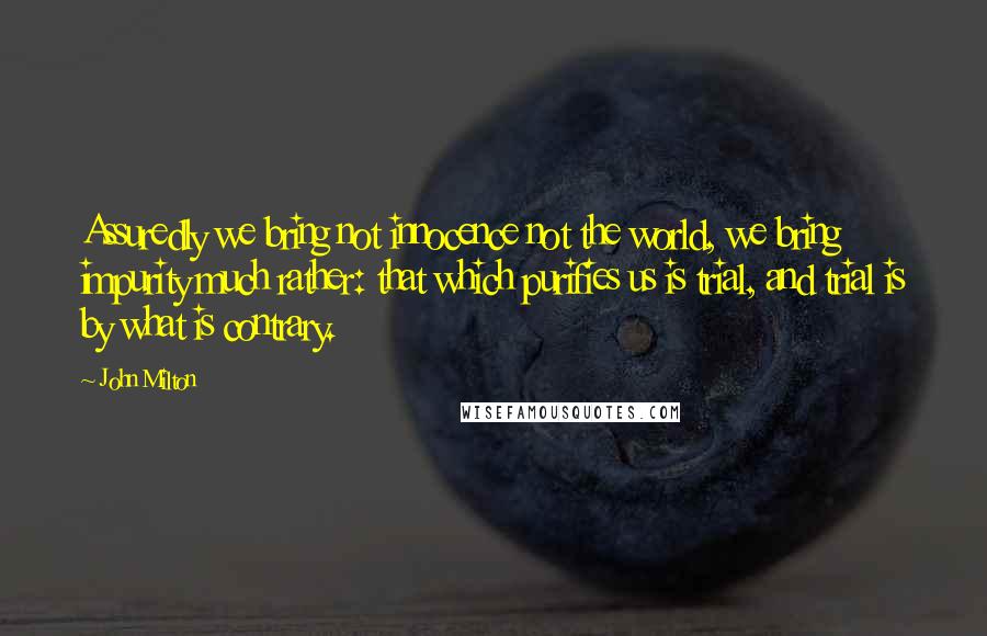 John Milton Quotes: Assuredly we bring not innocence not the world, we bring impurity much rather: that which purifies us is trial, and trial is by what is contrary.