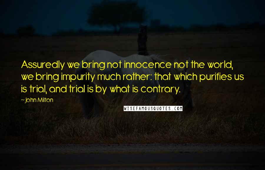 John Milton Quotes: Assuredly we bring not innocence not the world, we bring impurity much rather: that which purifies us is trial, and trial is by what is contrary.