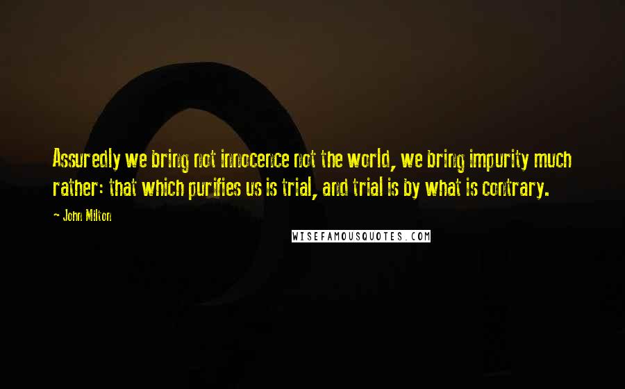 John Milton Quotes: Assuredly we bring not innocence not the world, we bring impurity much rather: that which purifies us is trial, and trial is by what is contrary.