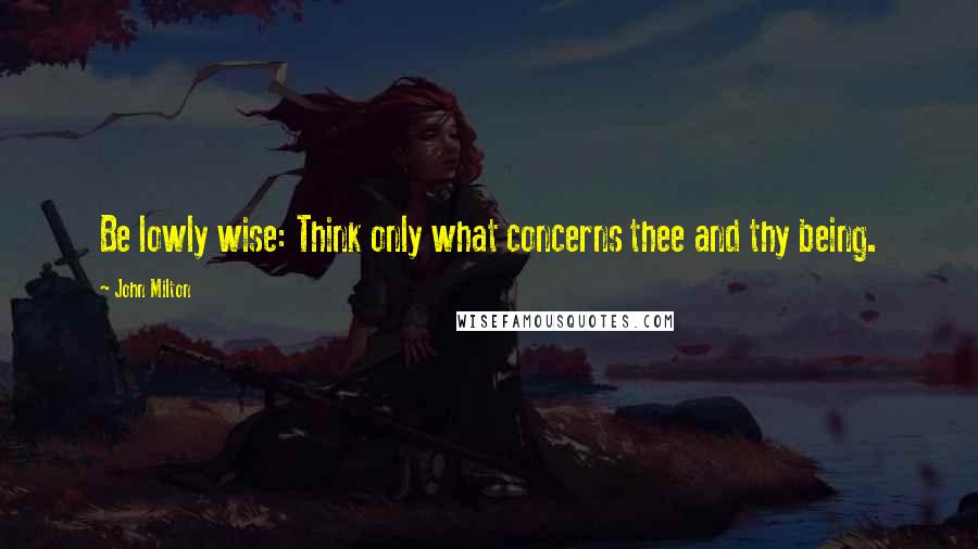 John Milton Quotes: Be lowly wise: Think only what concerns thee and thy being.