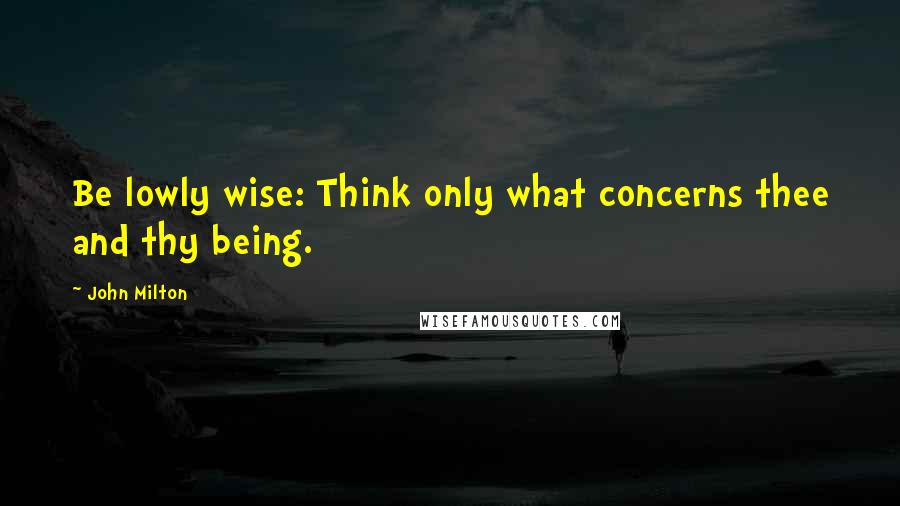 John Milton Quotes: Be lowly wise: Think only what concerns thee and thy being.