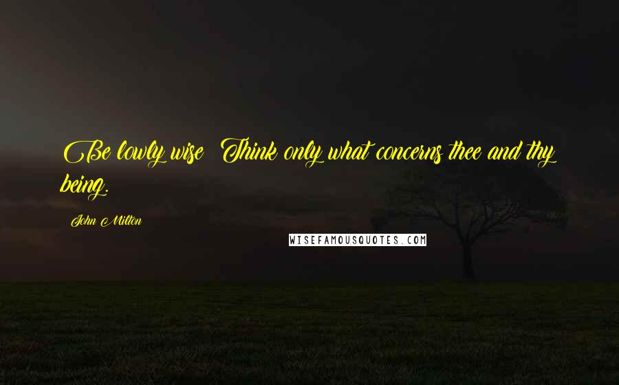 John Milton Quotes: Be lowly wise: Think only what concerns thee and thy being.