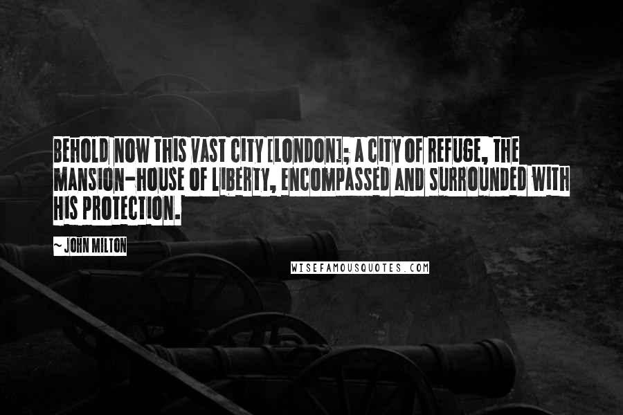 John Milton Quotes: Behold now this vast city [London]; a city of refuge, the mansion-house of liberty, encompassed and surrounded with His protection.