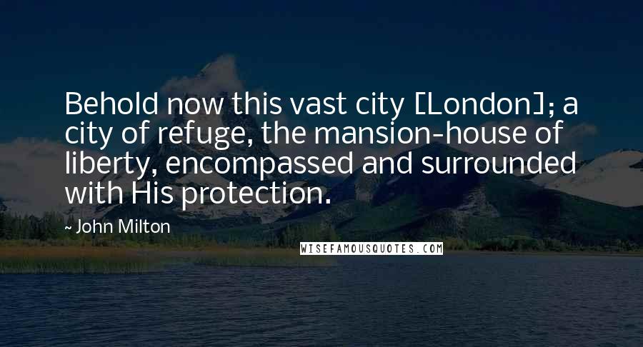 John Milton Quotes: Behold now this vast city [London]; a city of refuge, the mansion-house of liberty, encompassed and surrounded with His protection.