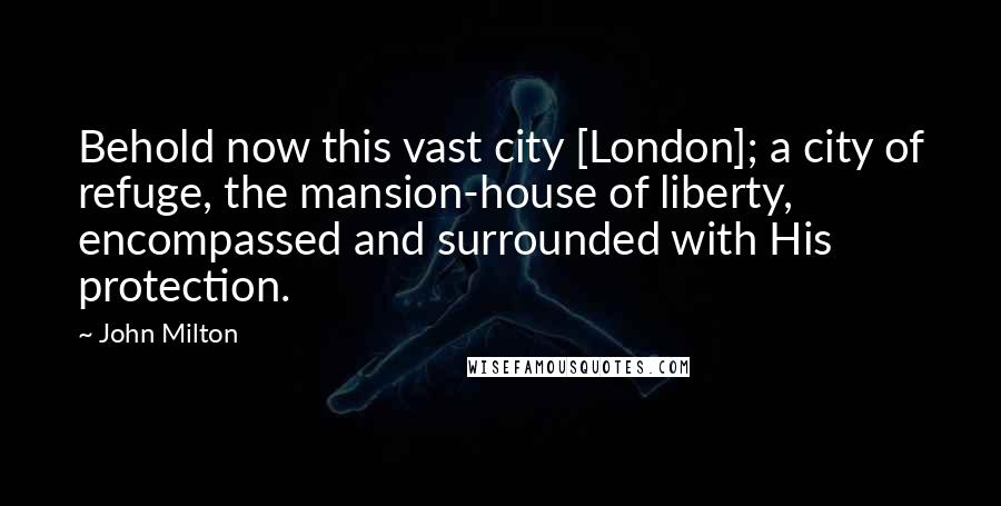 John Milton Quotes: Behold now this vast city [London]; a city of refuge, the mansion-house of liberty, encompassed and surrounded with His protection.