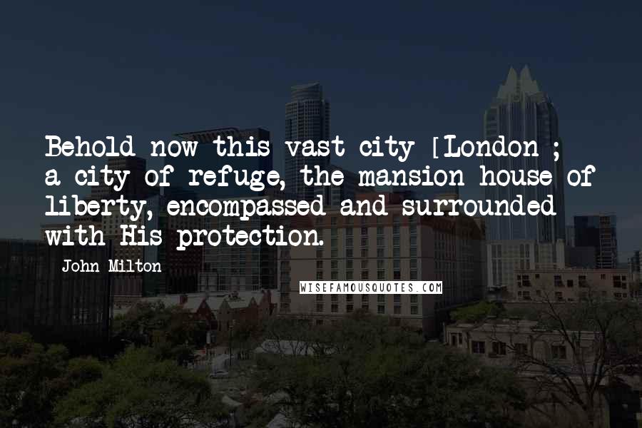 John Milton Quotes: Behold now this vast city [London]; a city of refuge, the mansion-house of liberty, encompassed and surrounded with His protection.