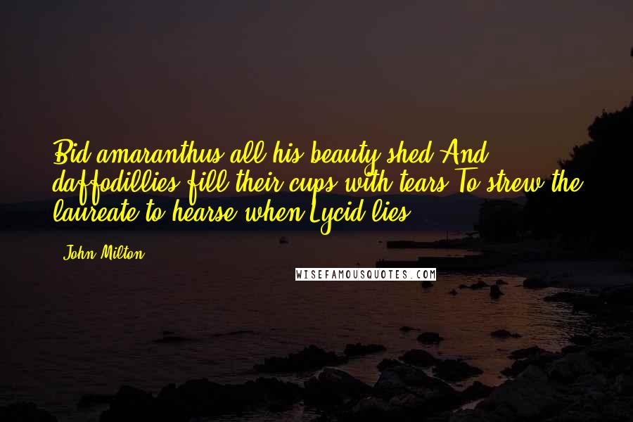 John Milton Quotes: Bid amaranthus all his beauty shed,And daffodillies fill their cups with tears,To strew the laureate to hearse when Lycid lies.