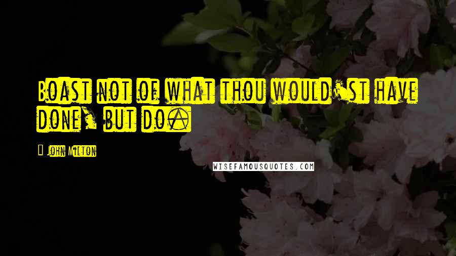 John Milton Quotes: Boast not of what thou would'st have done, but do.