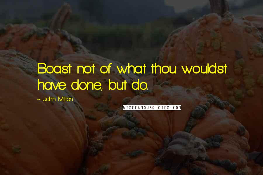 John Milton Quotes: Boast not of what thou would'st have done, but do.