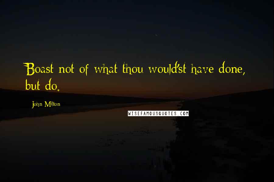 John Milton Quotes: Boast not of what thou would'st have done, but do.