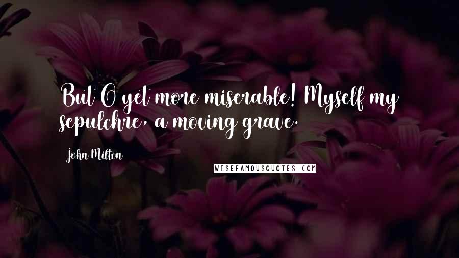 John Milton Quotes: But O yet more miserable! Myself my sepulchre, a moving grave.