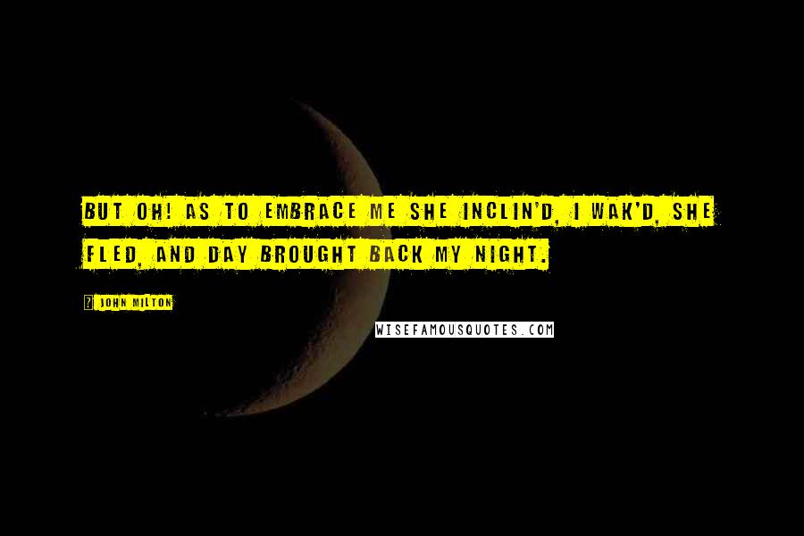 John Milton Quotes: But oh! as to embrace me she inclin'd, I wak'd, she fled, and day brought back my night.