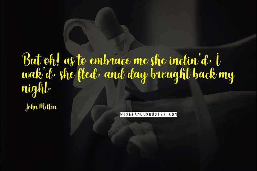 John Milton Quotes: But oh! as to embrace me she inclin'd, I wak'd, she fled, and day brought back my night.
