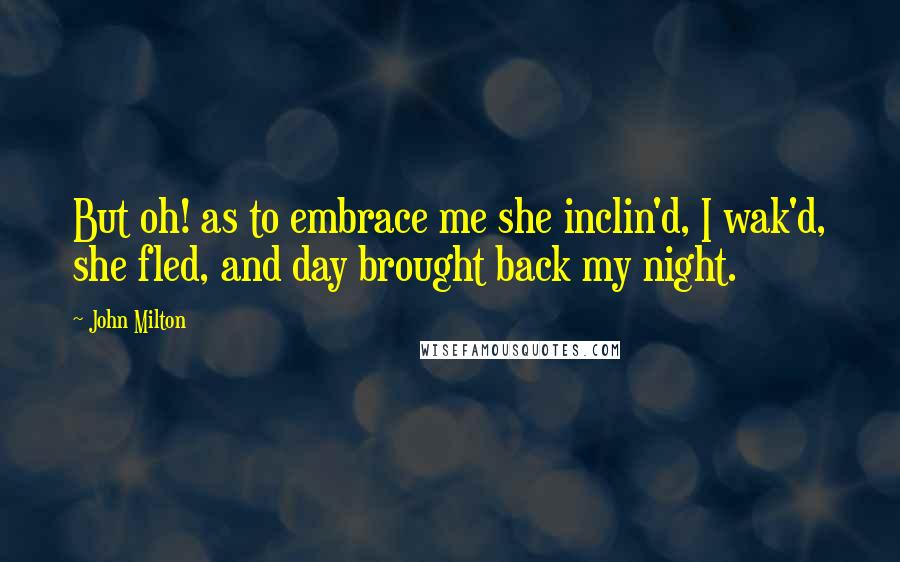 John Milton Quotes: But oh! as to embrace me she inclin'd, I wak'd, she fled, and day brought back my night.