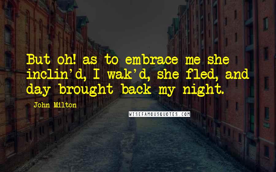 John Milton Quotes: But oh! as to embrace me she inclin'd, I wak'd, she fled, and day brought back my night.