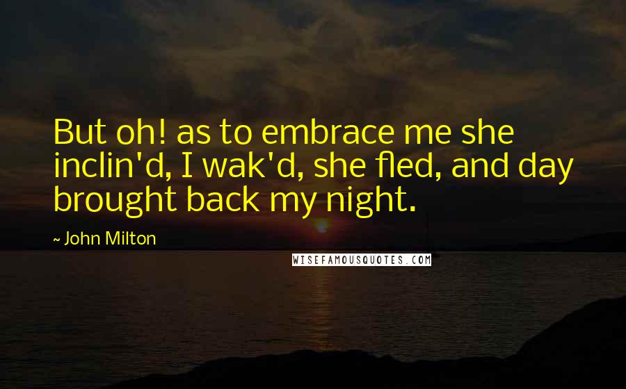 John Milton Quotes: But oh! as to embrace me she inclin'd, I wak'd, she fled, and day brought back my night.