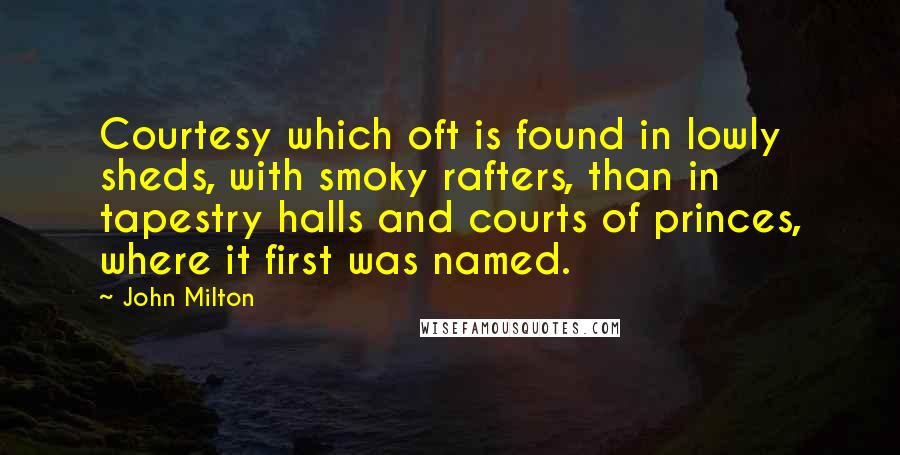 John Milton Quotes: Courtesy which oft is found in lowly sheds, with smoky rafters, than in tapestry halls and courts of princes, where it first was named.