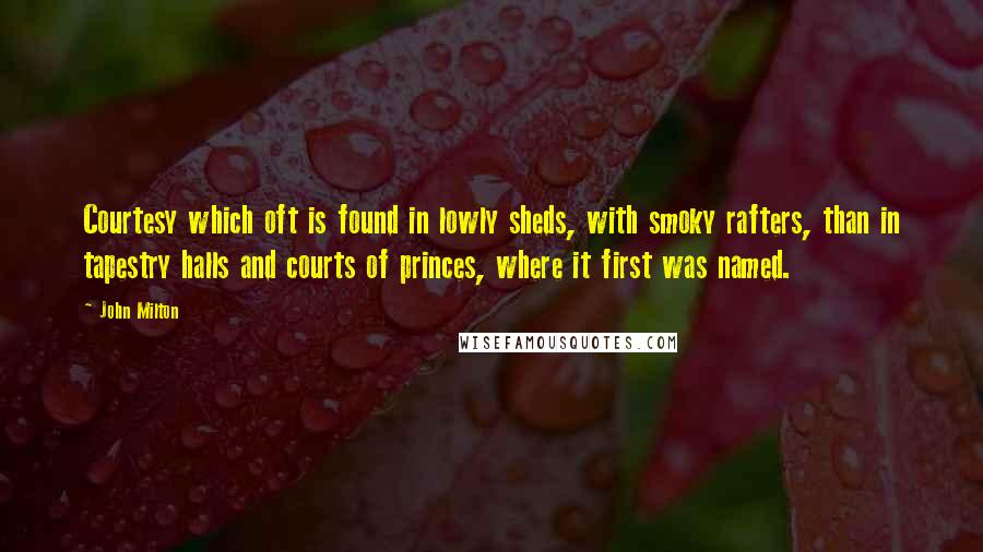 John Milton Quotes: Courtesy which oft is found in lowly sheds, with smoky rafters, than in tapestry halls and courts of princes, where it first was named.