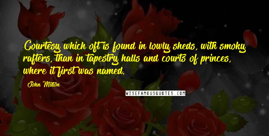 John Milton Quotes: Courtesy which oft is found in lowly sheds, with smoky rafters, than in tapestry halls and courts of princes, where it first was named.