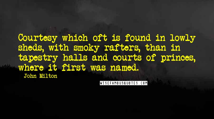 John Milton Quotes: Courtesy which oft is found in lowly sheds, with smoky rafters, than in tapestry halls and courts of princes, where it first was named.