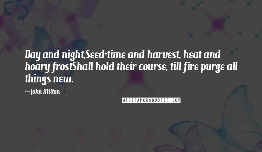 John Milton Quotes: Day and night,Seed-time and harvest, heat and hoary frostShall hold their course, till fire purge all things new.