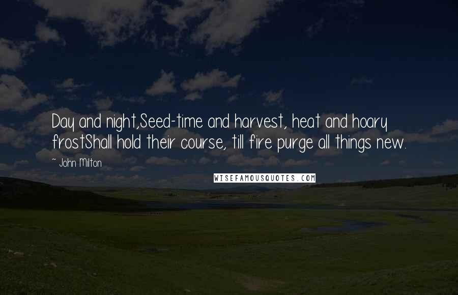 John Milton Quotes: Day and night,Seed-time and harvest, heat and hoary frostShall hold their course, till fire purge all things new.