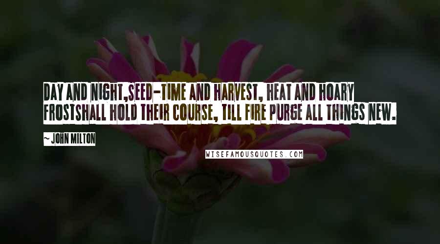 John Milton Quotes: Day and night,Seed-time and harvest, heat and hoary frostShall hold their course, till fire purge all things new.
