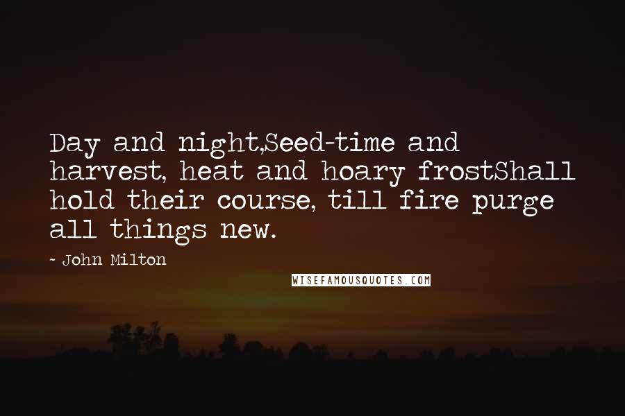 John Milton Quotes: Day and night,Seed-time and harvest, heat and hoary frostShall hold their course, till fire purge all things new.