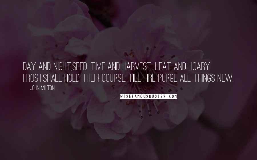 John Milton Quotes: Day and night,Seed-time and harvest, heat and hoary frostShall hold their course, till fire purge all things new.