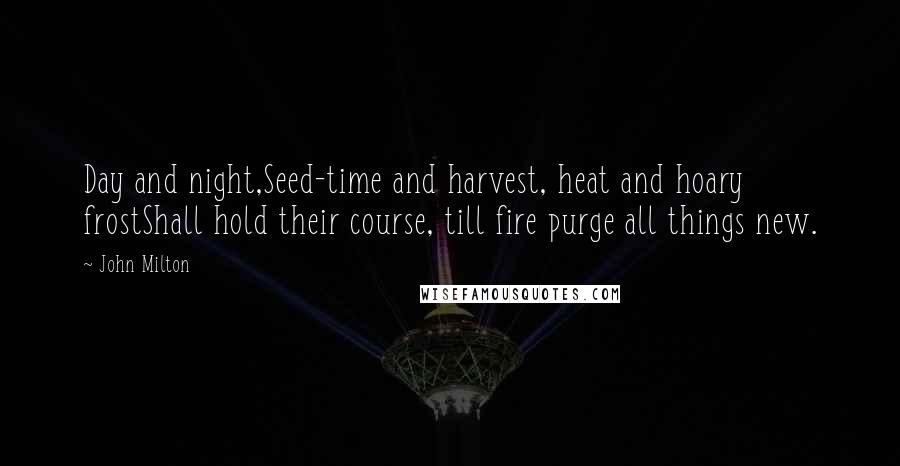 John Milton Quotes: Day and night,Seed-time and harvest, heat and hoary frostShall hold their course, till fire purge all things new.