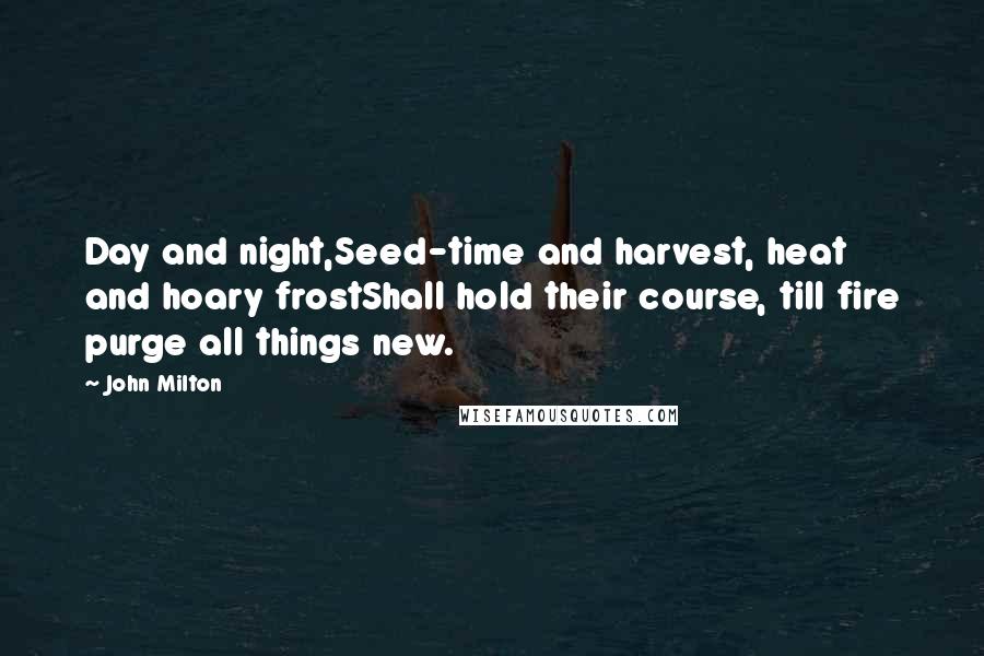 John Milton Quotes: Day and night,Seed-time and harvest, heat and hoary frostShall hold their course, till fire purge all things new.