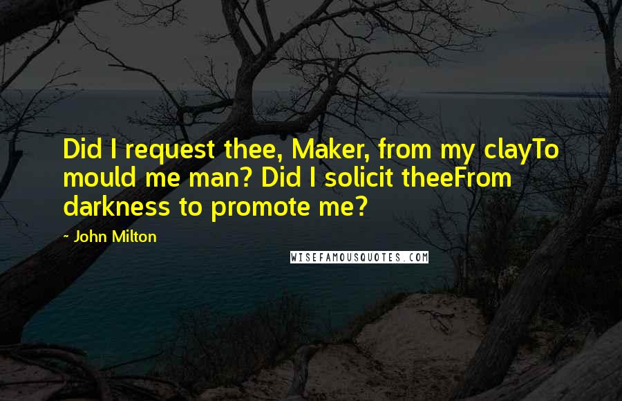 John Milton Quotes: Did I request thee, Maker, from my clayTo mould me man? Did I solicit theeFrom darkness to promote me?