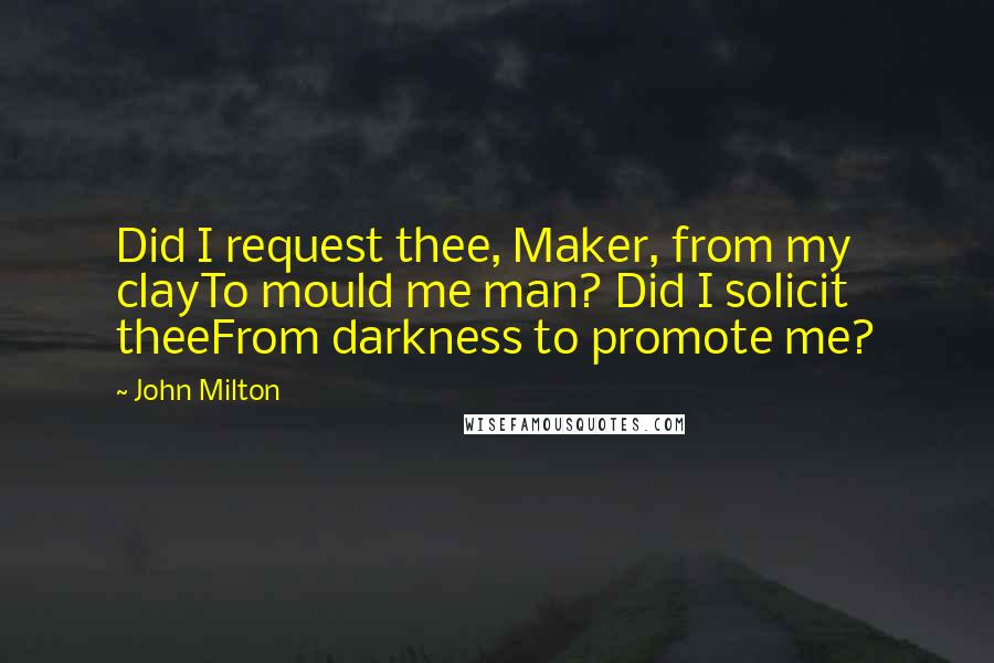 John Milton Quotes: Did I request thee, Maker, from my clayTo mould me man? Did I solicit theeFrom darkness to promote me?