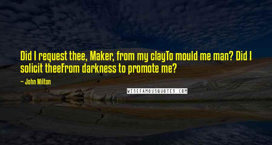 John Milton Quotes: Did I request thee, Maker, from my clayTo mould me man? Did I solicit theeFrom darkness to promote me?