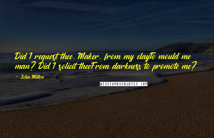 John Milton Quotes: Did I request thee, Maker, from my clayTo mould me man? Did I solicit theeFrom darkness to promote me?