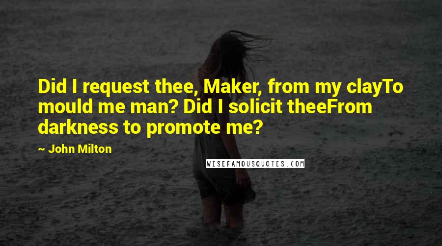 John Milton Quotes: Did I request thee, Maker, from my clayTo mould me man? Did I solicit theeFrom darkness to promote me?