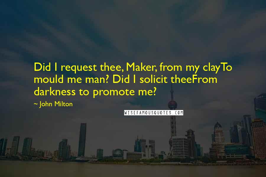 John Milton Quotes: Did I request thee, Maker, from my clayTo mould me man? Did I solicit theeFrom darkness to promote me?