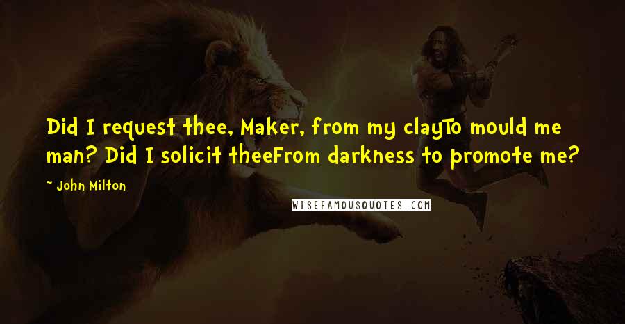 John Milton Quotes: Did I request thee, Maker, from my clayTo mould me man? Did I solicit theeFrom darkness to promote me?