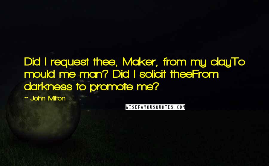 John Milton Quotes: Did I request thee, Maker, from my clayTo mould me man? Did I solicit theeFrom darkness to promote me?