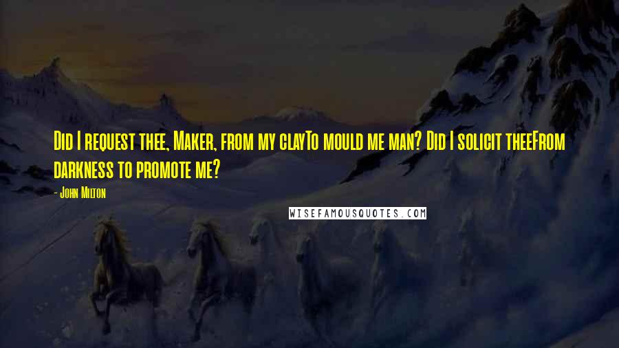 John Milton Quotes: Did I request thee, Maker, from my clayTo mould me man? Did I solicit theeFrom darkness to promote me?