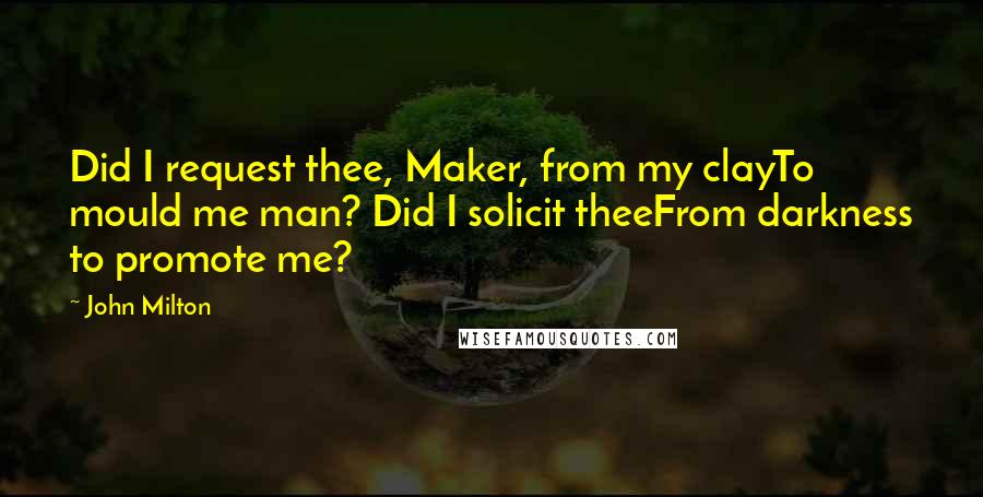 John Milton Quotes: Did I request thee, Maker, from my clayTo mould me man? Did I solicit theeFrom darkness to promote me?