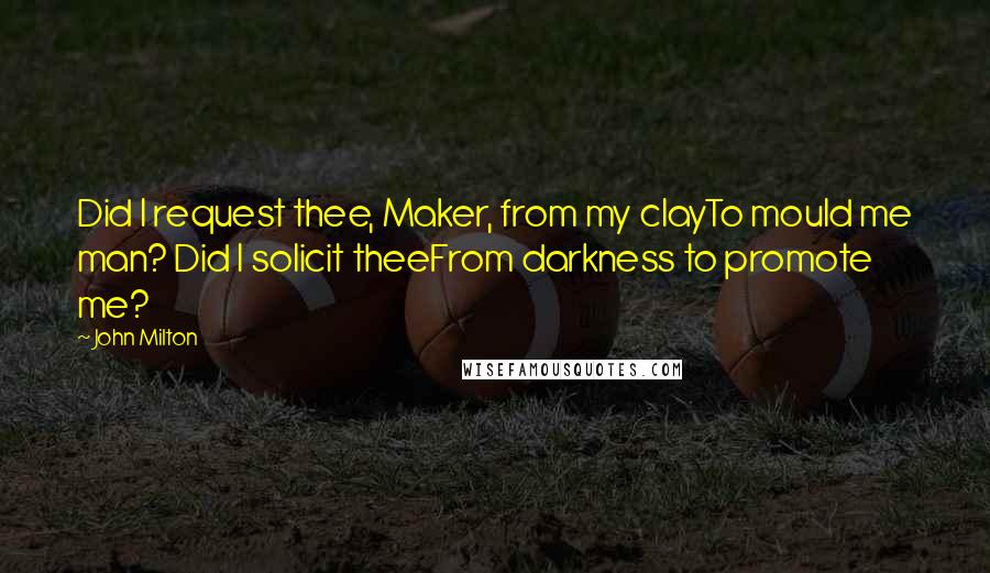 John Milton Quotes: Did I request thee, Maker, from my clayTo mould me man? Did I solicit theeFrom darkness to promote me?