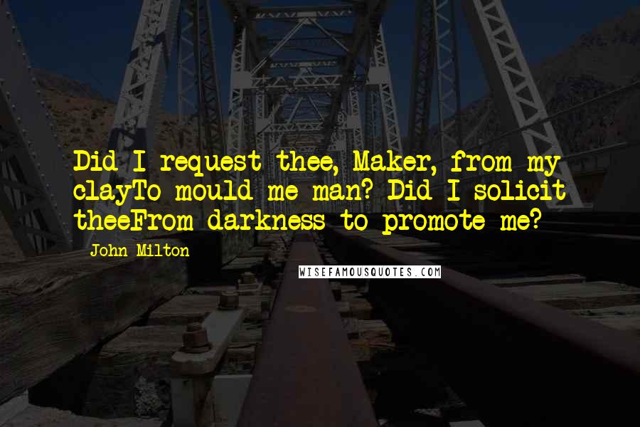 John Milton Quotes: Did I request thee, Maker, from my clayTo mould me man? Did I solicit theeFrom darkness to promote me?