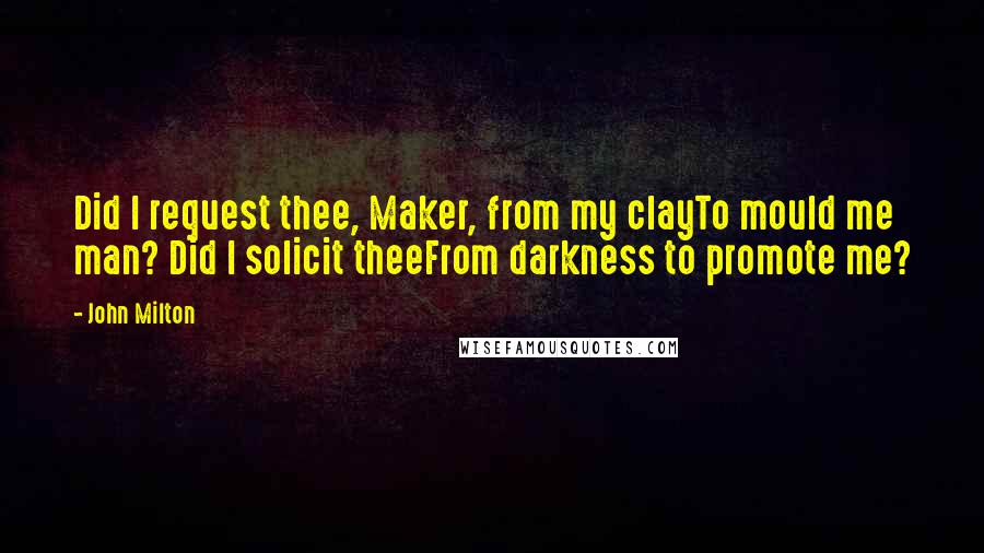 John Milton Quotes: Did I request thee, Maker, from my clayTo mould me man? Did I solicit theeFrom darkness to promote me?